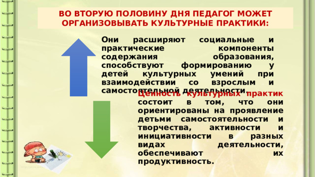 ВО ВТОРУЮ ПОЛОВИНУ ДНЯ ПЕДАГОГ МОЖЕТ ОРГАНИЗОВЫВАТЬ КУЛЬТУРНЫЕ ПРАКТИКИ: Они расширяют социальные и практические компоненты содержания образования, способствуют формированию у детей культурных умений при взаимодействии со взрослым и самостоятельной деятельности. Ценность культурных практик состоит в том, что они ориентированы на проявление детьми самостоятельности и творчества, активности и инициативности в разных видах деятельности, обеспечивают их продуктивность. 