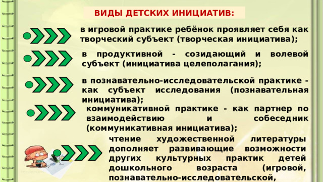 ВИДЫ ДЕТСКИХ ИНИЦИАТИВ: в игровой практике ребёнок проявляет себя как творческий субъект (творческая инициатива); в продуктивной - созидающий и волевой субъект (инициатива целеполагания); в познавательно-исследовательской практике - как субъект исследования (познавательная инициатива); коммуникативной практике - как партнер по взаимодействию и собеседник (коммуникативная инициатива); чтение художественной литературы дополняет развивающие возможности других культурных практик детей дошкольного возраста (игровой, познавательно-исследовательской, продуктивной деятельности). 