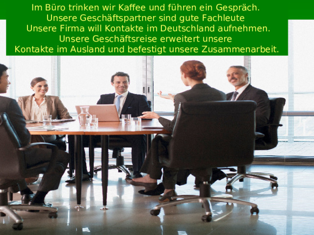 Im Büro trinken wir Kaffee und führen ein  Gespräch. Unsere Geschäftspartner sind gute Fachleute  Unsere Firma will Kontakte im Deutschland aufnehmen. Unsere Geschäftsreise erweitert unsere Kontakte im Ausland und befestigt unsere Zusammenarbeit. 
