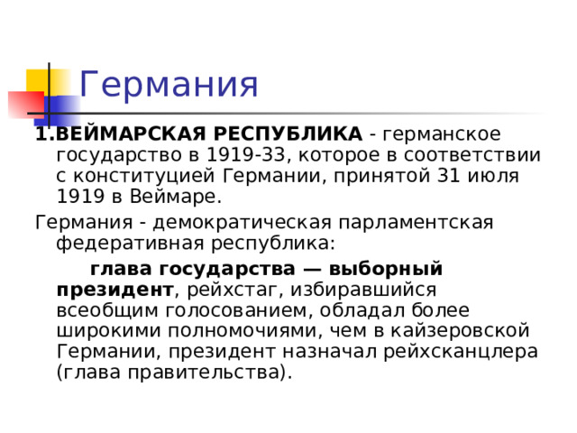 Германия 1.ВЕЙМАРСКАЯ РЕСПУБЛИКА - германское государство в 1919-33, которое в соответствии с конституцией Германии, принятой 31 июля 1919 в Веймаре. Германия - демократическая парламентская федеративная республика:  глава государства — выборный президент , рейхстаг, избиравшийся всеобщим голосованием, обладал более широкими полномочиями, чем в кайзеровской Германии, президент назначал рейхсканцлера (глава правительства). 