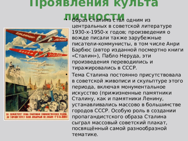 Проявления культа личности Образ Сталина стал одним из центральных в советской литературе 1930-х-1950-х годов; произведения о вожде писали также зарубежные писатели-коммунисты, в том числе Анри Барбюс (автор изданной посмертно книги «Сталин»), Пабло Неруда, эти произведения переводились и тиражировались в СССР. Тема Сталина постоянно присутствовала в советской живописи и скульптуре этого периода, включая монументальное искусство (прижизненные памятники Сталину, как и памятники Ленину, устанавливались массово в большинстве городов СССР. Особую роль в создании пропагандистского образа Сталина сыграл массовый советский плакат, посвящённый самой разнообразной тематике. 