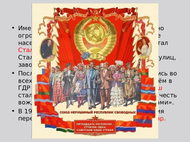 Проявления культа личности Именем Сталина прижизненно было названо огромное количество объектов, в том числе населённых пунктов (первым из которых стал Сталинград в 1925  — в обороне Царицына Сталин участвовал в Гражданскую войну), улиц, заводов, культурных центров. После 1945 города имени Сталина появились во всех государствах Восточной Европы, причём в ГДР и Венгрии Сталинштадт и Сталинварош стали выстроенными практически с нуля в честь вождя «новыми социалистическими городами». В 1937-1938 года выдвигались предложения переименовать Москву в город Сталинодар. 