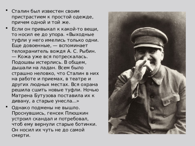 Сталин был известен своим пристрастием к простой одежде, причем одной и той же. Если он привыкал к какой-то вещи, то носил ее до упора. «Выходные туфли у него имелись только одни. Еще довоенные, — вспоминает телохранитель вождя А. С. Рыбин. — Кожа уже вся потрескалась. Подошвы истерлись. В общем, дышали на ладан. Всем было страшно неловко, что Сталин в них на работе и приемах, в театре и других людных местах. Вся охрана решила сшить новые туфли. Ночью Матрена Бутузова поставила их к дивану, а старые унесла...» Однако подмены не вышло. Проснувшись, генсек Плюшкин устроил скандал и потребовал, чтоб ему вернули старые ботинки. Он носил их чуть не до самой смерти. 