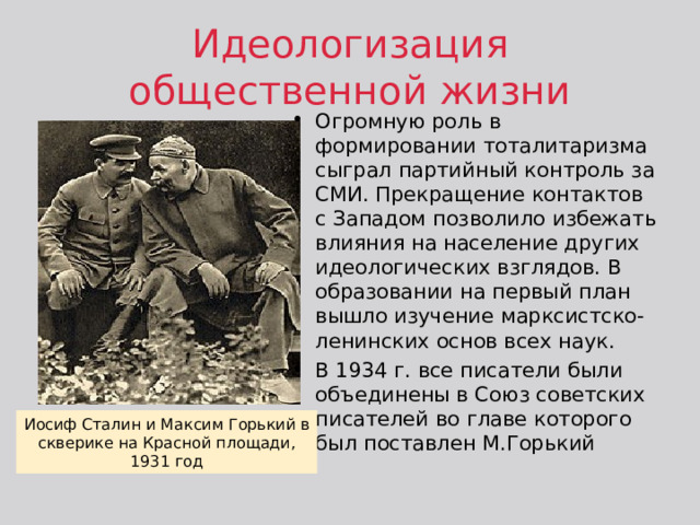 Идеологизация общественной жизни Огромную роль в формировании тоталитаризма сыграл партийный контроль за СМИ. Прекращение контактов с Западом позволило избежать влияния на население других идеологических взглядов. В образовании на первый план вышло изучение марксистско-ленинских основ всех наук. В 1934 г. все писатели были объединены в Союз советских писателей во главе которого был поставлен М.Горький Иосиф Сталин и Максим Горький в скверике на Красной площади, 1931 год 