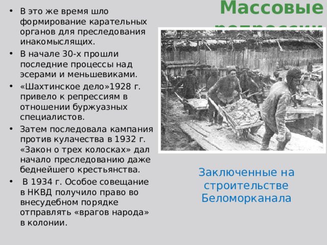 В это же время шло формирование карательных органов для преследования инакомыслящих. В начале 30-х прошли последние процессы над эсерами и меньшевиками. «Шахтинское дело»1928 г. привело к репрессиям в отношении буржуазных специалистов. Затем последовала кампания против кулачества в 1932 г. «Закон о трех колосках» дал начало преследованию даже беднейшего крестьянства.  В 1934 г. Особое совещание в НКВД получило право во внесудебном порядке отправлять «врагов народа» в колонии. Массовые репрессии Заключенные на строительстве Беломорканала 