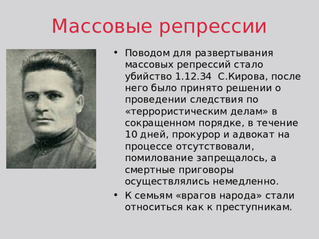 Массовые репрессии Поводом для развертывания массовых репрессий стало убийство 1.12.34 С.Кирова, после него было принято решении о проведении следствия по «террористическим делам» в сокращенном порядке, в течение 10 дней, прокурор и адвокат на процессе отсутствовали, помилование запрещалось, а смертные приговоры осуществлялись немедленно. К семьям «врагов народа» стали относиться как к преступникам. 