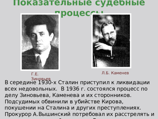 Показательные судебные процессы Л.Б. Каменев Г.Е. Зиновьев В середине 1930-х Сталин приступил к ликвидации всех недовольных. В 1936 г. состоялся процесс по делу Зиновьева, Каменева и их сторонников. Подсудимых обвинили в убийстве Кирова, покушении на Сталина и других преступлениях. Прокурор А.Вышинский потребовал их расстрелять и суд вынес смертный приговор. Вслед за этим последовали новые процессы. 