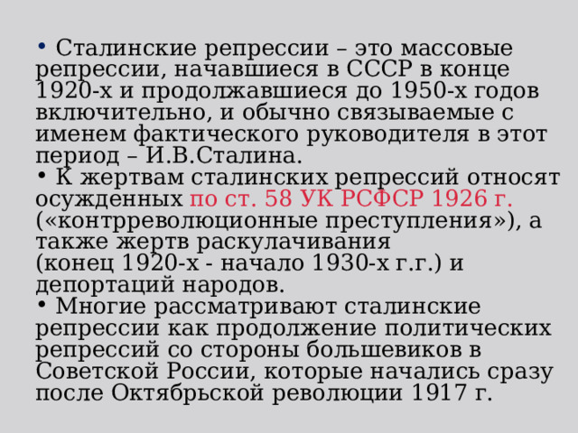  Сталинские репрессии – это массовые репрессии, начавшиеся в СССР в конце 1920-х и продолжавшиеся до 1950-х годов включительно, и обычно связываемые с именем фактического руководителя в этот период – И.В.Сталина.  К жертвам сталинских репрессий относят осужденных по ст. 58 УК РСФСР 1926 г. («контрреволюционные преступления»), а также жертв раскулачивания (конец 1920-х - начало 1930-х г.г.) и депортаций народов.  Многие рассматривают сталинские репрессии как продолжение политических репрессий со стороны большевиков в Советской России, которые начались сразу после Октябрьской революции 1917 г. 