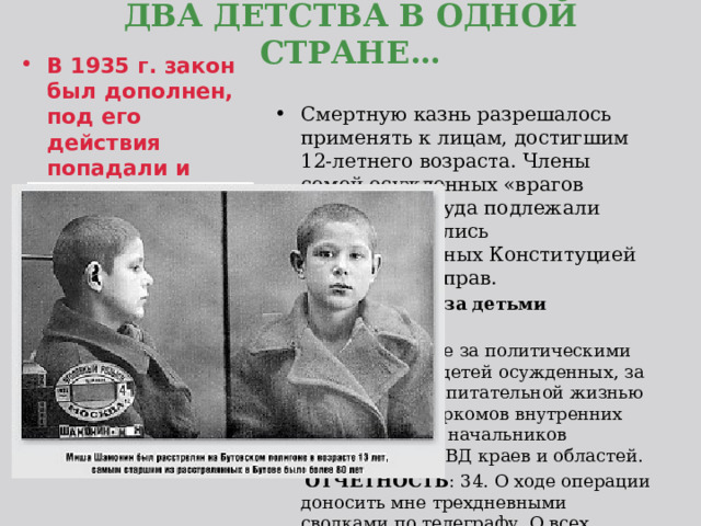  ДВА ДЕТСТВА В ОДНОЙ СТРАНЕ…   В 1935 г. закон был дополнен, под его действия попадали и подростки с возраста 12 лет. Смертную казнь разрешалось применять к лицам, достигшим 12-летнего возраста. Члены семей осужденных «врагов народа» без суда подлежали ссылке, лишались гарантированных Конституцией гражданских прав.  «… Наблюдение за детьми осужденных   33. Наблюдение за политическими настроениями детей осужденных, за их учебой и воспитательной жизнью возлагаю на наркомов внутренних дел республик, начальников управлений НКВД краев и областей.  ОТЧЕТНОСТЬ : 34. О ходе операции доносить мне трехдневными сводками по телеграфу. О всех эксцессах и чрезвычайных происшествиях — немедленно» - из приказа наркома ВД СССР Ежова Н.И. 