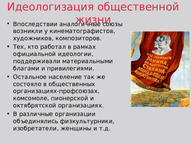 Идеологизация общественной жизни Впоследствии аналогичные союзы возникли у кинематографистов, художников, композиторов. Тех, кто работал в рамках официальной идеологии, поддерживали материальными благами и привилегиями. Остальное население так же состояло в общественных организациях-профсоюзах, комсомоле, пионерской и октябрятской организациях. В различные организации объединялись физкультурники, изобретатели, женщины и т.д. 