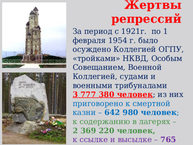 Жертвы репрессий За период с 1921г. по 1 февраля 1954 г. было осуждено Коллегией ОГПУ, «тройками» НКВД, Особым Совещанием, Военной Коллегией, судами и военными трибуналами 3 777 380 человек ; из них приговорено к смертной казни – 642 980 человек ; к содержанию в лагерях – 2 369 220 человек, к ссылке и высылке – 765 180 чел. 