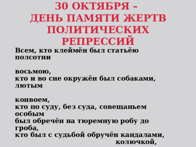 30 ОКТЯБРЯ –  ДЕНЬ ПАМЯТИ ЖЕРТВ ПОЛИТИЧЕСКИХ РЕПРЕССИЙ Всем, кто клеймён был статьёю полсотни  восьмою, кто и во сне окружён был собаками, лютым  конвоем, кто по суду, без суда, совещаньем особым был обречён на тюремную робу до гроба, кто был с судьбой обручён кандалами,  колючкой, цепями, им наши слёзы и скорбь, наша вечная  память!  (А. Ахматова) 