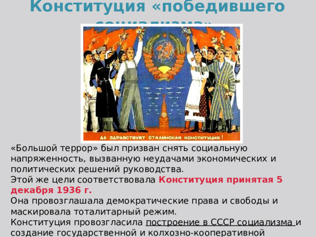 Конституция «победившего социализма». «Большой террор» был призван снять социальную напряженность, вызванную неудачами экономических и политических решений руководства. Этой же цели соответствовала Конституция принятая 5 декабря 1936 г. Она  провозглашала демократические права и свободы и маскировала тоталитарный режим. Конституция провозгласила построение в СССР социализма и создание государственной и колхозно-кооперативной собственности на средства производства. 