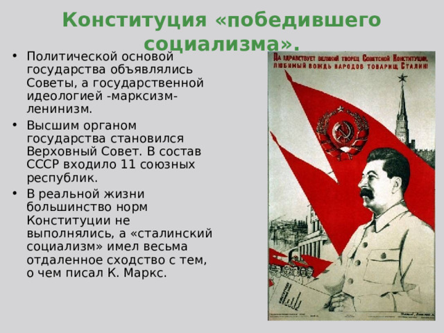 Конституция «победившего социализма». Политической основой государства объявлялись Советы, а государственной идеологией -марксизм-ленинизм. Высшим органом государства становился Верховный Совет. В состав СССР входило 11 союзных республик. В реальной жизни большинство норм Конституции не выполнялись, а «сталинский социализм» имел весьма отдаленное сходство с тем, о чем писал К. Маркс.  
