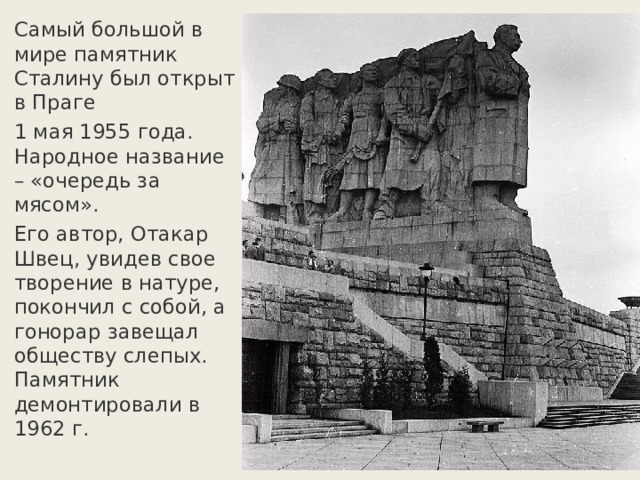 Самый большой в мире памятник Сталину был открыт в Праге 1 мая 1955 года. Народное название – «очередь за мясом». Его автор, Отакар Швец, увидев свое творение в натуре, покончил с собой, а гонорар завещал обществу слепых.  Памятник демонтировали в 1962 г. 