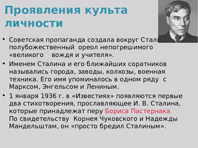 Проявления культа личности Советская пропаганда создала вокруг Сталина полубожественный ореол непогрешимого «великого вождя и учителя». Именем Сталина и его ближайших соратников назывались города, заводы, колхозы, военная техника. Его имя упоминалось в одном ряду с Марксом, Энгельсом и Лениным. 1 января 1936 г. в «Известиях» появляются первые два стихотворения, прославляющее И. В. Сталина, которые принадлежат перу Бориса Пастернака. По свидетельству Корнея Чуковского и Надежды Мандельштам, он «просто бредил Сталиным». 
