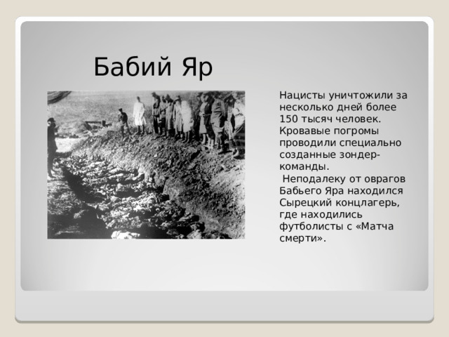 Бабий Яр   Нацисты уничтожили за несколько дней более 150 тысяч человек. Кровавые погромы проводили специально созданные зондер-команды.  Неподалеку от оврагов Бабьего Яра находился Сырецкий концлагерь, где находились футболисты с «Матча смерти». 