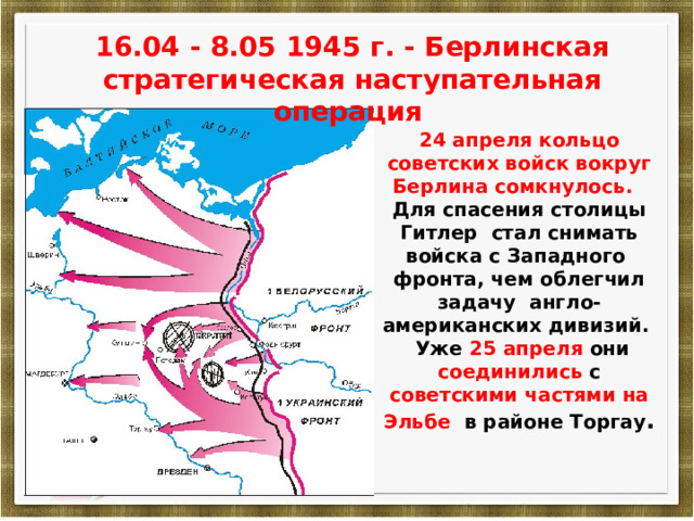 16.04 - 8.05 1945 г. - Берлинская стратегическая наступательная операция 24 апреля кольцо советских войск вокруг Берлина сомкнулось. Для спасения столицы Гитлер стал снимать войска с Западного фронта, чем облегчил задачу англо-американских дивизий.  Уже 25 апреля они соединились с советскими частями на Эльбе в районе Торгау . 