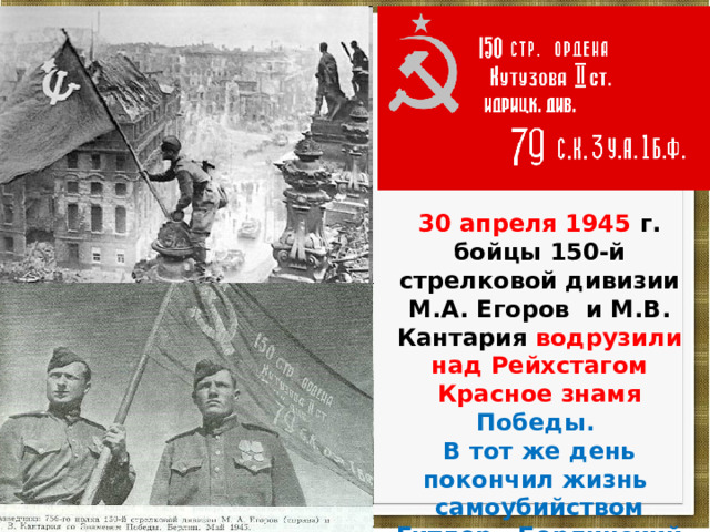 30 апреля 1945 г. бойцы 150-й стрелковой дивизии М.А. Егоров и М.В. Кантария водрузили над Рейхстагом Красное знамя Победы. В тот же день покончил жизнь самоубийством Гитлер. Берлинский гарнизон капитулировал . 