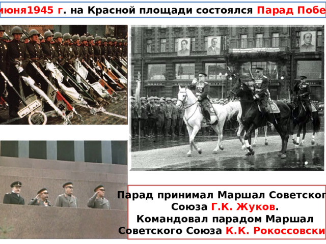 24 июня1945 г . на Красной площади состоялся Парад Победы  Парад принимал Маршал Советского Союза Г.К. Жуков . Командовал парадом Маршал Советского Союза К.К. Рокоссовский  