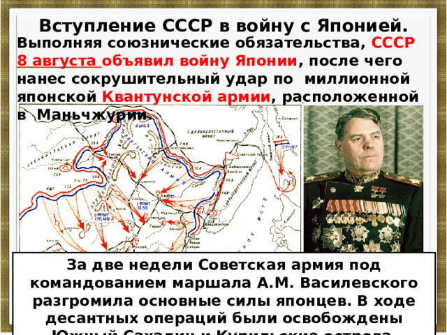  Вступление СССР в войну с Японией.  Выполняя союзнические обязательства, СССР 8 августа объявил войну Японии , после чего нанес сокрушительный удар по миллионной японской Квантунской армии , расположенной в Маньчжурии. За две недели Советская армия под командованием маршала А.М. Василевского разгромила основные силы японцев. В ходе десантных операций были освобождены Южный Сахалин и Курильские острова . 