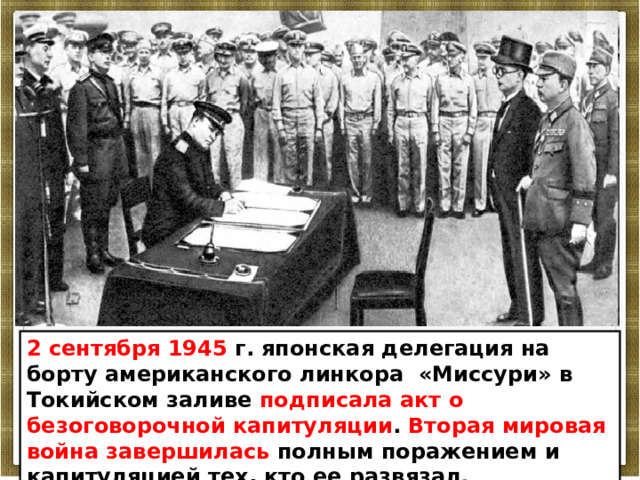 2 сентября 1945 г. японская делегация на борту американского линкора «Миссури» в Токийском заливе подписала акт о безоговорочной капитуляции . Вторая мировая война завершилась полным поражением и капитуляцией тех, кто ее развязал. 