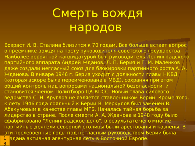 Смерть вождя народов Возраст И. В. Сталина близится к 70 годам. Все больше встает вопрос о преемнике вождя на посту руководителя советского государства. Наиболее вероятной кандидатурой был руководитель Ленинградского партийного аппарата Андрей Жданов. Л. П. Берия и Г. М. Маленков даже создали негласный союз для блокировки партийного роста А. А. Жданова. В январе 1946 г. Берия уходит с должности главы НКВД (которая вскоре была переименована в МВД), сохраняя при этом общий контроль над вопросами национальной безопасности, и становится членом Политбюро ЦК КПСС. Новый глава силового ведомства С. Н. Круглов не является ставленником Берии. Кроме того, к лету 1946 года лояльный к Берии В. Меркулов был заменен В. Абакумовым в качестве главы МГБ. Началась тайная борьба за лидерство в стране. После смерти А. А. Жданова в 1948 году было сфабриковано 