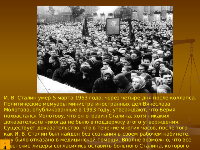 И. В. Сталин умер 5 марта 1953 года, через четыре дня после коллапса. Политические мемуары министра иностранных дел Вячеслава Молотова, опубликованные в 1993 году, утверждают, что Берия похвастался Молотову, что он отравил Сталина, хотя никаких доказательств никогда не было в поддержку этого утверждения. Существует доказательство, что в течение многих часов, после того как И. В. Сталин был найден без сознания в своем рабочем кабинете, ему было отказано в медицинской помощи. Вполне возможно, что все советские лидеры согласились оставить больного Сталина, которого они боялись, на верную смерть. 14 