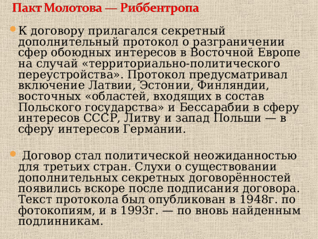 К договору прилагался секретный дополнительный протокол о разграничении сфер обоюдных интересов в Восточной Европе на случай «территориально-политического переустройства». Протокол предусматривал включение Латвии, Эстонии, Финляндии, восточных «областей, входящих в состав Польского государства» и Бессарабии в сферу интересов СССР, Литву и запад Польши — в сферу интересов Германии.  Договор стал политической неожиданностью для третьих стран. Слухи о существовании дополнительных секретных договорённостей появились вскоре после подписания договора. Текст протокола был опубликован в 1948г. по фотокопиям, и в 1993г. — по вновь найденным подлинникам. 