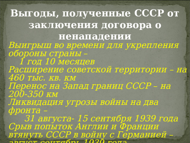 Выгоды, полученные СССР от заключения договора о ненападении Выигрыш во времени для укрепления обороны страны –  1 год 10 месяцев Расширение советской территории – на 460 тыс. кв. км Перенос на Запад границ СССР – на 200-350 км Ликвидация угрозы войны на два фронта –  31 августа- 15 сентября 1939 года Срыв попыток Англии и Франции втянуть СССР в войну с Германией – август-сентябрь 1939 года 