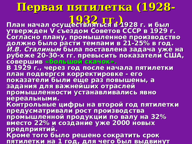Первая пятилетка (1928-1932 гг.) План начал осуществляться в 1928 г. и был утвержден V съездом Советов СССР в 1929 г. Согласно плану, промышленное производство должно было расти темпами в 21-25% в год. И.В. Сталиным была поставлена задача уже на рубеже 20-30-х гг. превысить показатели США, совершив «большой скачок».  В 1929 г., через год после начала пятилетки план подвергся корректировке - его показатели были еще раз повышены, а задания для важнейших отраслей промышленности устанавливались явно нереальными. Контрольные цифры на второй год пятилетки предусматривали рост производства промышленной продукции по валу на 32% вместо 22% и создание уже 2000 новых предприятий. Кроме того было решено сократить срок пятилетки на 1 год, для чего был выдвинут лозунг «Пятилетку - в четыре года!».  