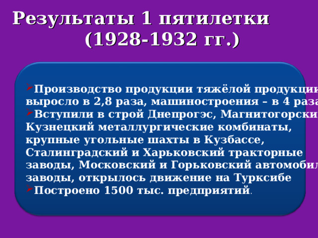 Результаты 1 пятилетки (1928-1932 гг.) Производство продукции тяжёлой продукции выросло в 2,8 раза, машиностроения – в 4 раза; Вступили в строй Днепрогэс, Магнитогорский и Кузнецкий металлургические комбинаты, крупные угольные шахты в Кузбассе, Сталинградский и Харьковский тракторные заводы, Московский и Горьковский автомобильные заводы, открылось движение на Турксибе Построено 1500 тыс. предприятий . 