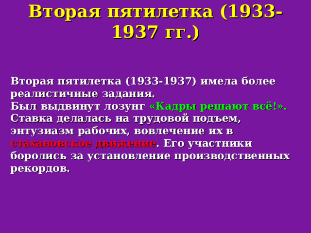 Вторая пятилетка (1933-1937 гг.) Вторая пятилетка (1933-1937) имела более реалистичные задания. Был выдвинут лозунг «Кадры решают всё!».  Ставка делалась на трудовой подъем, энтузиазм рабочих, вовлечение их в стахановское движение . Его участники боролись за установление производственных рекордов. 
