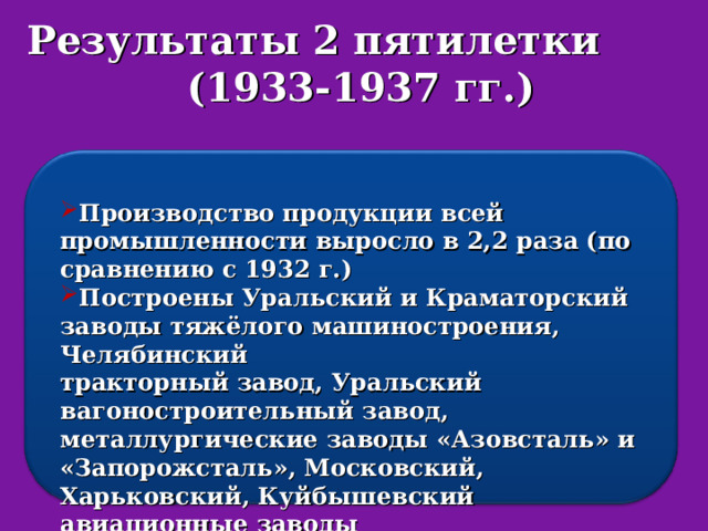 Результаты 2 пятилетки (1933-1937 гг.) Производство продукции всей промышленности выросло в 2,2 раза (по сравнению с 1932 г.) Построены Уральский и Краматорский заводы тяжёлого машиностроения, Челябинский тракторный завод, Уральский вагоностроительный завод, металлургические заводы «Азовсталь» и «Запорожсталь», Московский, Харьковский, Куйбышевский авиационные заводы Построено 4,5 тыс. предприятий. 