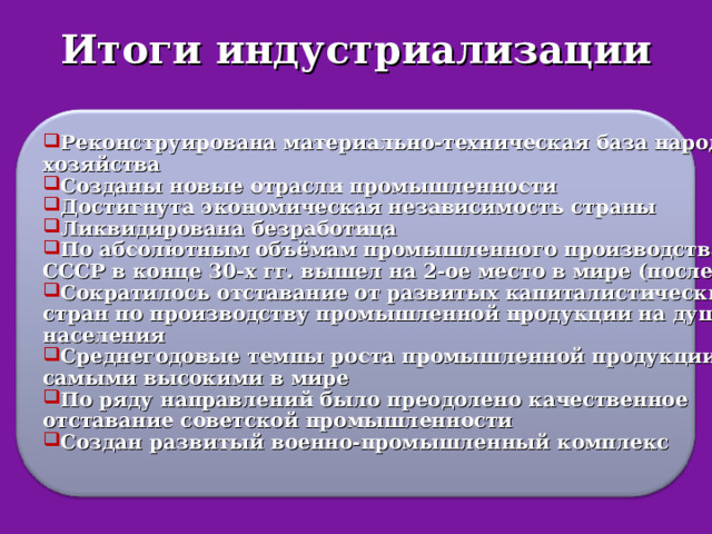 Итоги индустриализации  Реконструирована материально-техническая база народного хозяйства Созданы новые отрасли промышленности Достигнута экономическая независимость страны Ликвидирована безработица По абсолютным объёмам промышленного производства СССР в конце 30-х гг. вышел на 2-ое место в мире (после США) Сократилось отставание от развитых капиталистических стран по производству промышленной продукции на душу населения Среднегодовые темпы роста промышленной продукции были самыми высокими в мире По ряду направлений было преодолено качественное отставание советской промышленности Создан развитый военно-промышленный комплекс   
