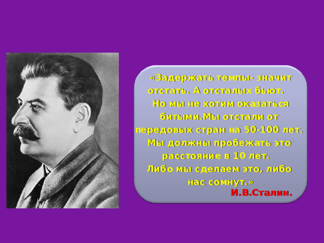  «Задержать темпы- значит отстать. А отсталых бьют.  Но мы не хотим оказаться битыми.Мы отстали от передовых стран на 50-100 лет. Мы должны пробежать это расстояние в 10 лет. Либо мы сделаем это, либо нас сомнут.»   И.В.Сталин. 