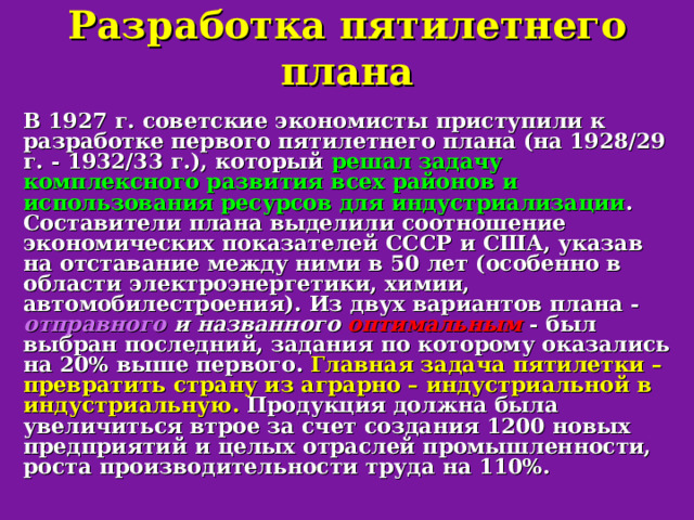 Разработка пятилетнего плана В 1927 г. советские экономисты приступили к разработке первого пятилетнего плана (на 1928/29 г. - 1932/33 г.), который решал задачу комплексного развития всех районов и использования ресурсов для индустриализации .  Составители плана выделили соотношение экономических показателей СССР и США, указав на отставание между ними в 50 лет (особенно в области электроэнергетики, химии, автомобилестроения). Из двух вариантов плана - отправного и названного оптимальным  - был выбран последний, задания по которому оказались на 20% выше первого. Главная задача пятилетки – превратить страну из аграрно – индустриальной в индустриальную. Продукция должна была увеличиться втрое за счет создания 1200 новых предприятий и целых отраслей промышленности, роста производительности труда на 110%. 