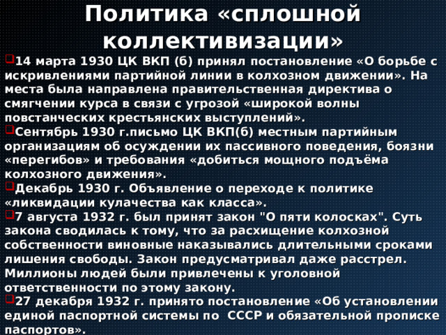 Политика «сплошной коллективизации» 14 марта 1930 ЦК ВКП (б) принял постановление «О борьбе с искривлениями партийной линии в колхозном движении». На места была направлена правительственная директива о смягчении курса в связи с угрозой «широкой волны повстанческих крестьянских выступлений». Сентябрь 1930 г.письмо ЦК ВКП(б) местным партийным организациям об осуждении их пассивного поведения, боязни «перегибов» и требования «добиться мощного подъёма колхозного движения». Декабрь 1930 г. Объявление о переходе к политике «ликвидации кулачества как класса». 7 августа 1932 г. был принят закон 