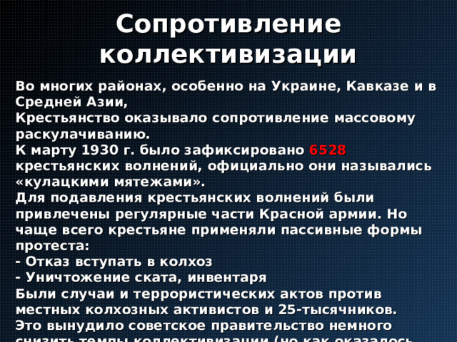 Сопротивление коллективизации Во многих районах, особенно на Украине, Кавказе и в Средней Азии, Крестьянство оказывало сопротивление массовому раскулачиванию. К марту 1930 г. было зафиксировано 6528  крестьянских волнений, официально они назывались «кулацкими мятежами». Для подавления крестьянских волнений были привлечены регулярные части Красной армии. Но чаще всего крестьяне применяли пассивные формы протеста: - Отказ вступать в колхоз - Уничтожение ската, инвентаря Были случаи и террористических актов против местных колхозных активистов и 25-тысячников. Это вынудило советское правительство немного снизить темпы коллективизации (но как оказалось позже – ненадолго) 