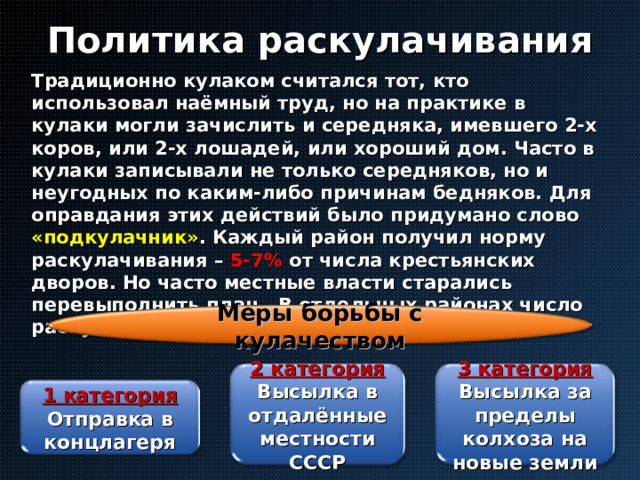 Политика раскулачивания Традиционно кулаком считался тот, кто использовал наёмный труд, но на практике в кулаки могли зачислить и середняка, имевшего 2-х коров, или 2-х лошадей, или хороший дом. Часто в кулаки записывали не только середняков, но и неугодных по каким-либо причинам бедняков. Для оправдания этих действий было придумано слово «подкулачник» . Каждый район получил норму раскулачивания – 5-7% от числа крестьянских дворов. Но часто местные власти старались перевыполнить план . В отдельных районах число раскулаченных достигало 15-20% . Меры борьбы с кулачеством 2 категория 3 категория Высылка в отдалённые местности СССР Высылка за пределы колхоза на новые земли 1 категория Отправка в концлагеря 