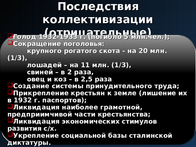 Последствия коллективизации  (отрицательные) Голод 1932-1933 г. (погибло 5 млн.чел.); Сокращение поголовья:  крупного рогатого скота - на 20 млн. (1/3),  лошадей – на 11 млн. (1/3),  свиней – в 2 раза,  овец и коз – в 2,5 раза Создание системы принудительного труда; Прикрепление крестьян к земле (лишение их в 1932 г. паспортов); Ликвидация наиболее грамотной, предприимчивой части крестьянства; Ликвидация экономических стимулов развития с/х. Укрепление социальной базы сталинской диктатуры. 