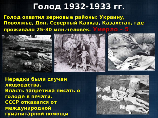 Голод 1932-1933 гг. Голод охватил зерновые районы: Украину, Поволжье, Дон, Северный Кавказ , Казахстан, где проживало 25-30 млн.человек. Умерло – 5 млн.чел. Нередки были случаи людоедства. Власть запретила писать о голоде в печати. СССР отказался от международной гуманитарной помощи голодающим. (в отличие от голода 1921-1922 гг.) 