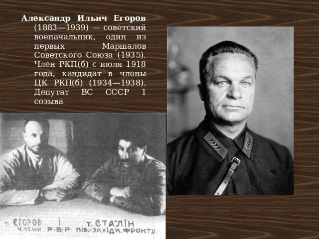 Александр Ильич Егоров (1883—1939) — советский военачальник, один из первых Маршалов Советского Союза (1935). Член РКП(б) с июля 1918 года, кандидат в члены ЦК РКП(б) (1934—1938). Депутат ВС СССР 1 созыва 