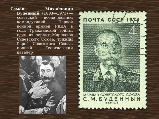 Семён Михайлович Будённый (1883—1973) — советский военачальник, командующий Первой конной армией РККА в годы Гражданской войны, один из первых Маршалов Советского Союза, трижды Герой Советского Союза, полный Георгиевский кавалер 
