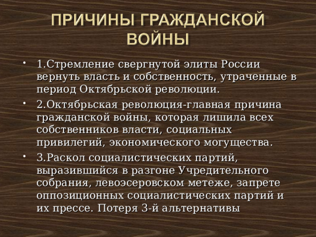1.Стремление свергнутой элиты России вернуть власть и собственность, утраченные в период Октябрьской революции. 2.Октябрьская революция-главная причина гражданской войны, которая лишила всех собственников власти, социальных привилегий, экономического могущества. 3.Раскол социалистических партий, выразившийся в разгоне Учредительного собрания, левоэсеровском метеже, запрете оппозиционных социалистических партий и их прессе. Потеря 3-й альтернативы 