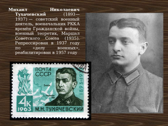 Михаил Николаевич Тухачевский (1893—1937) — советский военный деятель, военачальник РККА времён Гражданской войны, военный теоретик, Маршал Советского Союза (1935). Репрессирован в 1937 году по «делу военных», реабилитирован в 1957 году 