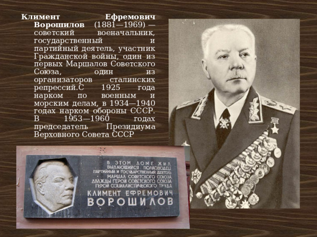 Климент Ефремович Ворошилов (1881—1969) — советский военачальник, государственный и партийный деятель, участник Гражданской войны, один из первых Маршалов Советского Союза, один из организаторов сталинских репрессий.С 1925 года нарком по военным и морским делам, в 1934—1940 годах нарком обороны СССР. В 1953—1960 годах председатель Президиума Верховного Совета СССР 
