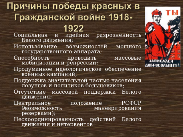 Социальная и идейная разрозненность Белого движения; Использование возможностей мощного государственного аппарата; Способность проводить массовые мобилизации и репрессии; Продуманное идеологическое обеспечение военных кампаний; Поддержка значительной частью населения лозунгов и политиков большевиков; Отсутствие массовой поддержки Белого движения; Центральное положение РСФСР 9возможность маневрирования резервами); Нескоординированность действий Белого движения и интервентов 