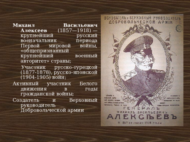 Михаил Васильевич Алексеев (1857—1918) — крупнейший русский военачальник периода Первой мировой войны, «общепризнанный крупнейший военный авторитет» страны;  Участник русско-турецкой (1877-1878), русско-японской (1904-1905) войн; Активный участник Белого движения в годы гражданской войны; Создатель и Верховный руководитель Добровольческой армии 