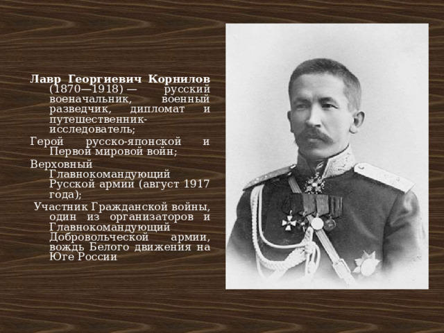Лавр Георгиевич Корнилов (1870—1918) — русский военачальник, военный разведчик, дипломат и путешественник-исследователь; Герой русско-японской и Первой мировой войн; Верховный Главнокомандующий Русской армии (август 1917 года);  Участник Гражданской войны, один из организаторов и Главнокомандующий Добровольческой армии, вождь Белого движения на Юге России 